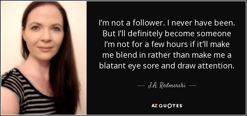 I’m not a follower. I never have been. But I’ll definitely become someone I’m not for a few hours if it’ll make me blend in rather than make me a blatant eye sore and draw attention. - J.A. Redmerski