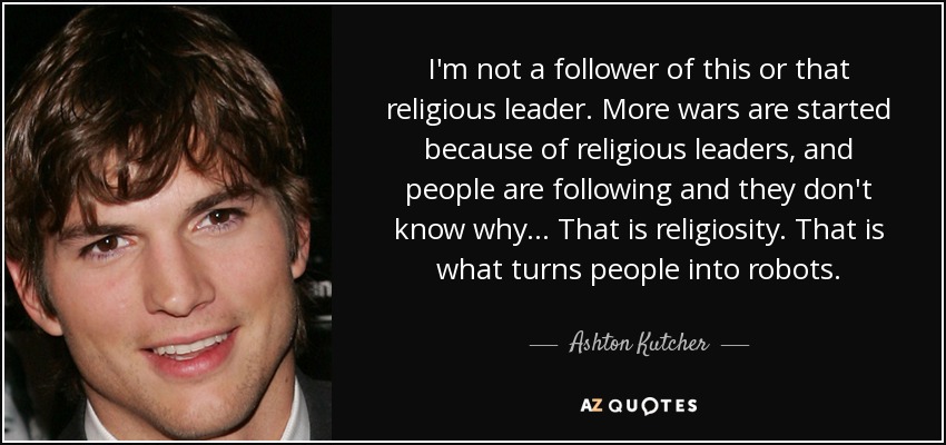 I'm not a follower of this or that religious leader. More wars are started because of religious leaders, and people are following and they don't know why... That is religiosity. That is what turns people into robots. - Ashton Kutcher
