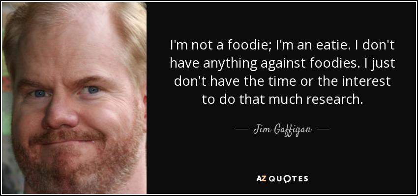 I'm not a foodie; I'm an eatie. I don't have anything against foodies. I just don't have the time or the interest to do that much research. - Jim Gaffigan