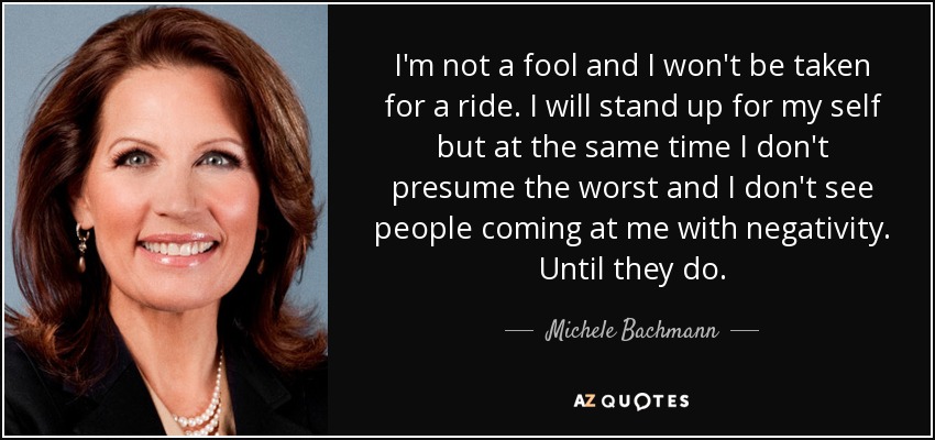 I'm not a fool and I won't be taken for a ride. I will stand up for my self but at the same time I don't presume the worst and I don't see people coming at me with negativity. Until they do. - Michele Bachmann
