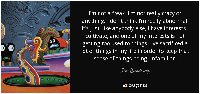 I'm not a freak. I'm not really crazy or anything. I don't think I'm really abnormal. It's just, like anybody else, I have interests I cultivate, and one of my interests is not getting too used to things. I've sacrificed a lot of things in my life in order to keep that sense of things being unfamiliar. - Jim Woodring