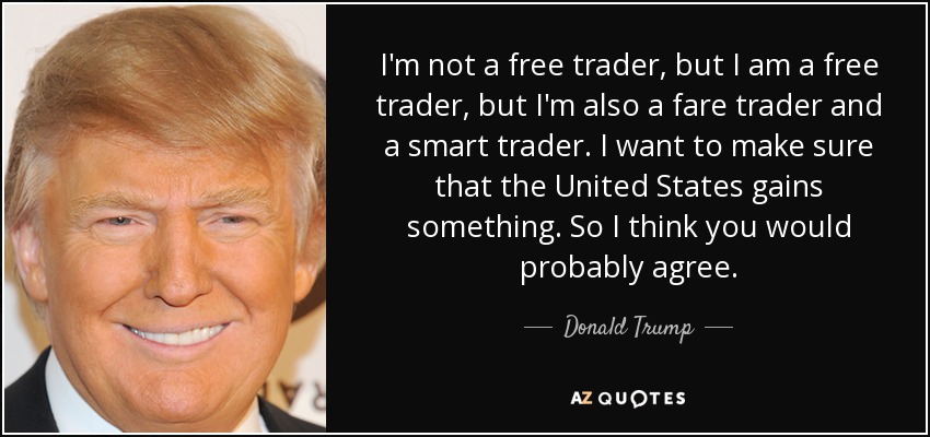 I'm not a free trader, but I am a free trader, but I'm also a fare trader and a smart trader. I want to make sure that the United States gains something. So I think you would probably agree. - Donald Trump