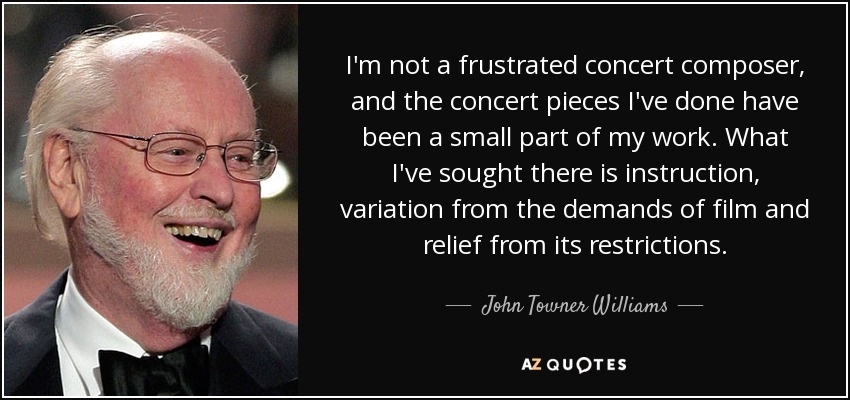 I'm not a frustrated concert composer, and the concert pieces I've done have been a small part of my work. What I've sought there is instruction, variation from the demands of film and relief from its restrictions. - John Towner Williams