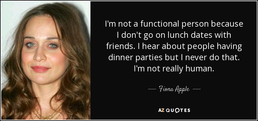I'm not a functional person because I don't go on lunch dates with friends. I hear about people having dinner parties but I never do that. I'm not really human. - Fiona Apple