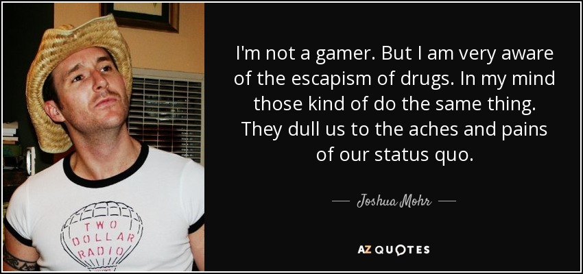 I'm not a gamer. But I am very aware of the escapism of drugs. In my mind those kind of do the same thing. They dull us to the aches and pains of our status quo. - Joshua Mohr