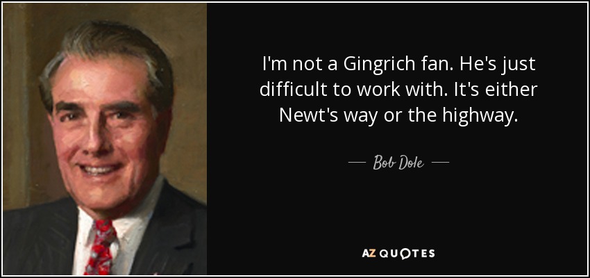 I'm not a Gingrich fan. He's just difficult to work with. It's either Newt's way or the highway. - Bob Dole
