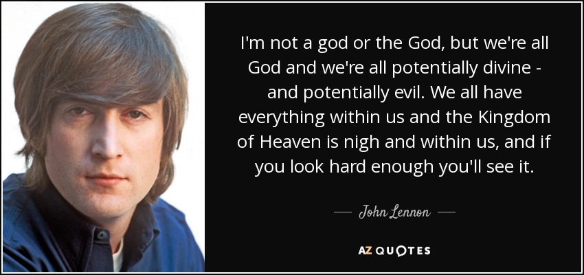 I'm not a god or the God, but we're all God and we're all potentially divine - and potentially evil. We all have everything within us and the Kingdom of Heaven is nigh and within us, and if you look hard enough you'll see it. - John Lennon