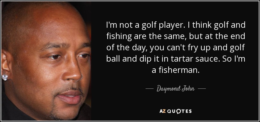 I'm not a golf player. I think golf and fishing are the same, but at the end of the day, you can't fry up and golf ball and dip it in tartar sauce. So I'm a fisherman. - Daymond John