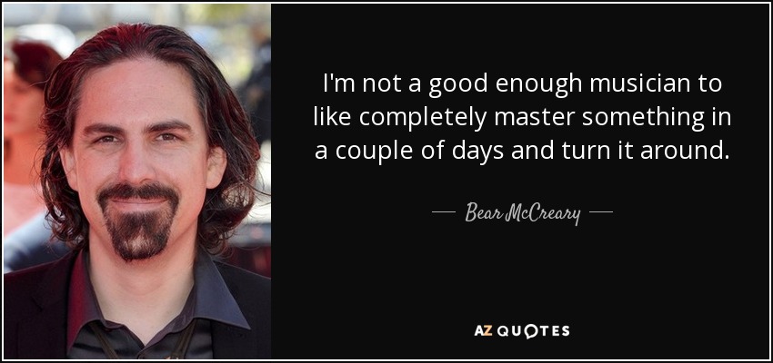 I'm not a good enough musician to like completely master something in a couple of days and turn it around. - Bear McCreary