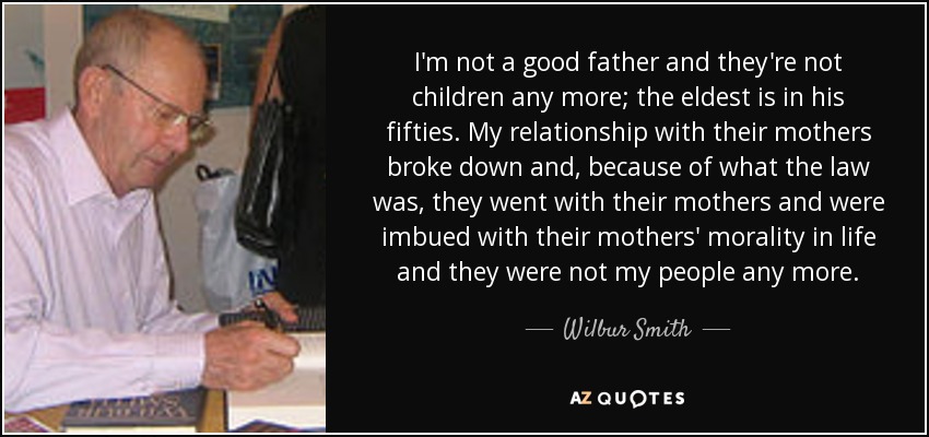I'm not a good father and they're not children any more; the eldest is in his fifties. My relationship with their mothers broke down and, because of what the law was, they went with their mothers and were imbued with their mothers' morality in life and they were not my people any more. - Wilbur Smith