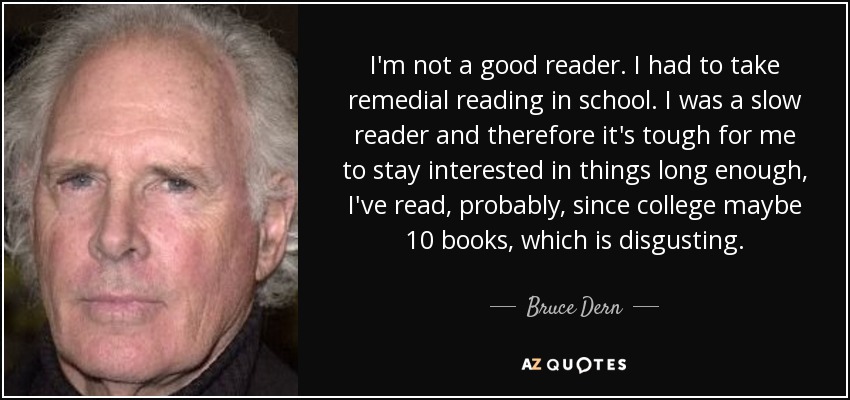 I'm not a good reader. I had to take remedial reading in school. I was a slow reader and therefore it's tough for me to stay interested in things long enough, I've read, probably, since college maybe 10 books, which is disgusting. - Bruce Dern