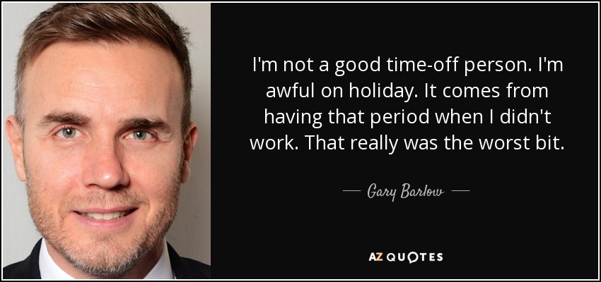 I'm not a good time-off person. I'm awful on holiday. It comes from having that period when I didn't work. That really was the worst bit. - Gary Barlow