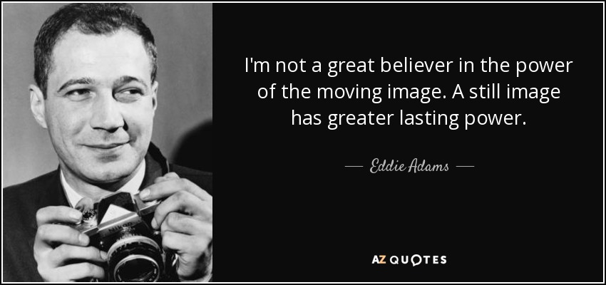 I'm not a great believer in the power of the moving image. A still image has greater lasting power. - Eddie Adams