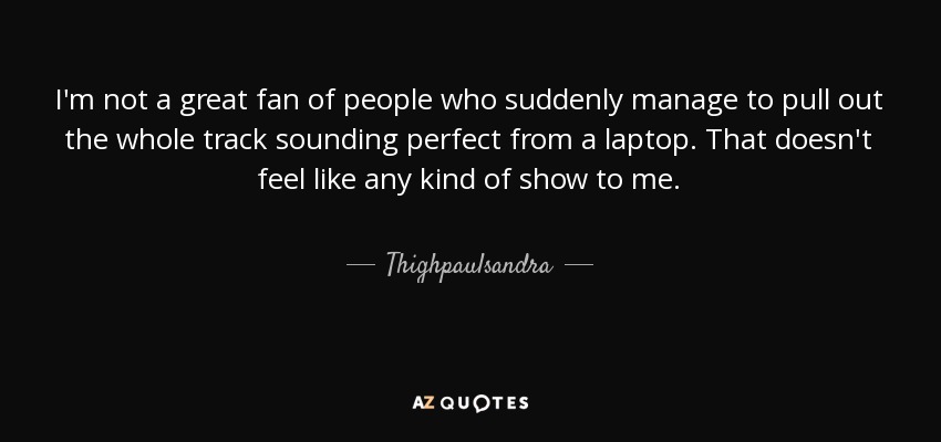 I'm not a great fan of people who suddenly manage to pull out the whole track sounding perfect from a laptop. That doesn't feel like any kind of show to me. - Thighpaulsandra