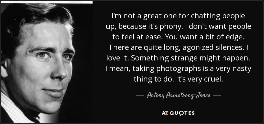 I'm not a great one for chatting people up, because it's phony. I don't want people to feel at ease. You want a bit of edge. There are quite long, agonized silences. I love it. Something strange might happen. I mean, taking photographs is a very nasty thing to do. It's very cruel. - Antony Armstrong-Jones, 1st Earl of Snowdon