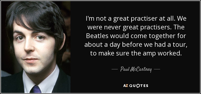 I'm not a great practiser at all. We were never great practisers. The Beatles would come together for about a day before we had a tour, to make sure the amp worked. - Paul McCartney