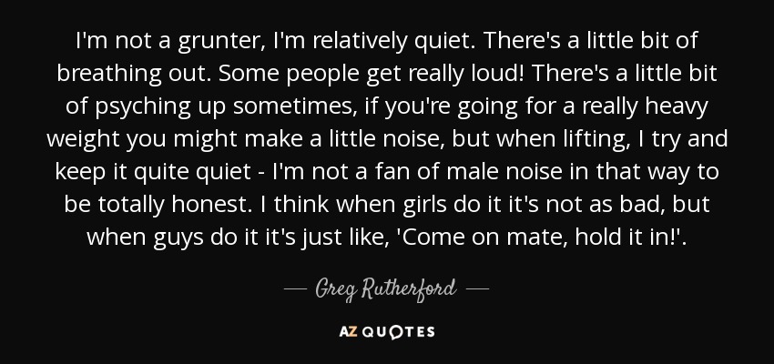 I'm not a grunter, I'm relatively quiet. There's a little bit of breathing out. Some people get really loud! There's a little bit of psyching up sometimes, if you're going for a really heavy weight you might make a little noise, but when lifting, I try and keep it quite quiet - I'm not a fan of male noise in that way to be totally honest. I think when girls do it it's not as bad, but when guys do it it's just like, 'Come on mate, hold it in!'. - Greg Rutherford