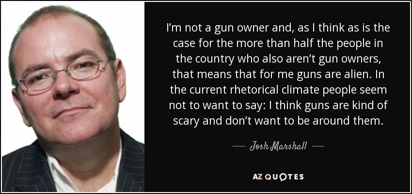 I’m not a gun owner and, as I think as is the case for the more than half the people in the country who also aren’t gun owners, that means that for me guns are alien. In the current rhetorical climate people seem not to want to say: I think guns are kind of scary and don’t want to be around them. - Josh Marshall