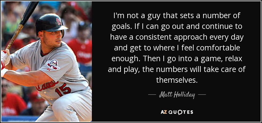 I'm not a guy that sets a number of goals. If I can go out and continue to have a consistent approach every day and get to where I feel comfortable enough. Then I go into a game, relax and play, the numbers will take care of themselves. - Matt Holliday