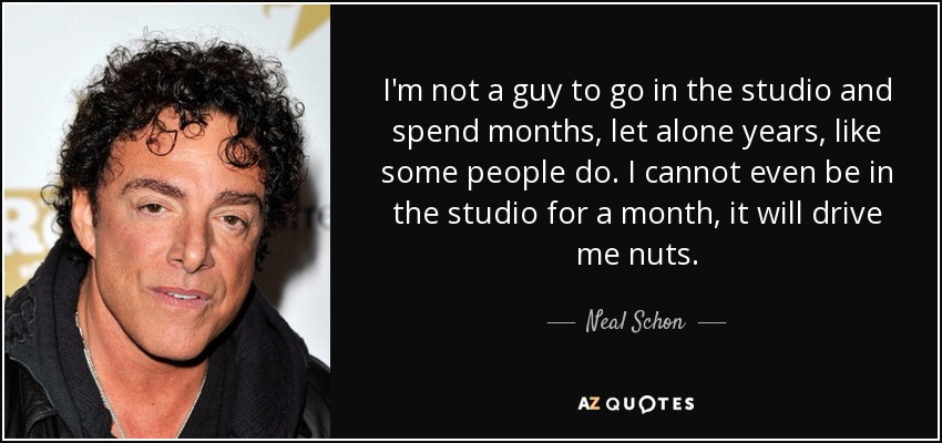I'm not a guy to go in the studio and spend months, let alone years, like some people do. I cannot even be in the studio for a month, it will drive me nuts. - Neal Schon