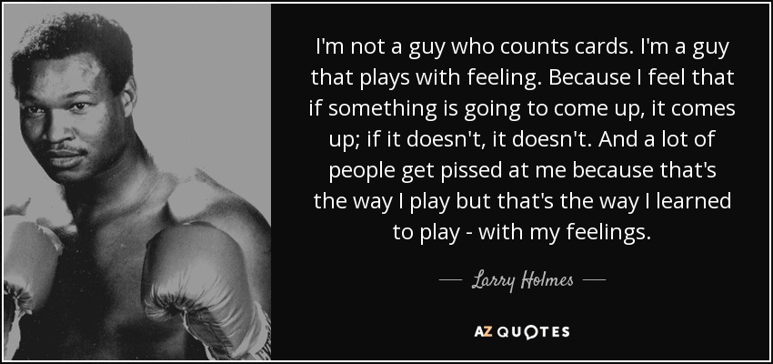 I'm not a guy who counts cards. I'm a guy that plays with feeling. Because I feel that if something is going to come up, it comes up; if it doesn't, it doesn't. And a lot of people get pissed at me because that's the way I play but that's the way I learned to play - with my feelings. - Larry Holmes