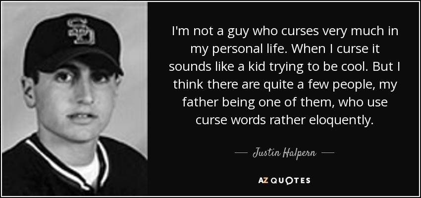 I'm not a guy who curses very much in my personal life. When I curse it sounds like a kid trying to be cool. But I think there are quite a few people, my father being one of them, who use curse words rather eloquently. - Justin Halpern