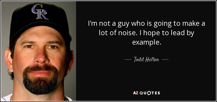 I'm not a guy who is going to make a lot of noise. I hope to lead by example. - Todd Helton