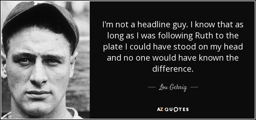I'm not a headline guy. I know that as long as I was following Ruth to the plate I could have stood on my head and no one would have known the difference. - Lou Gehrig