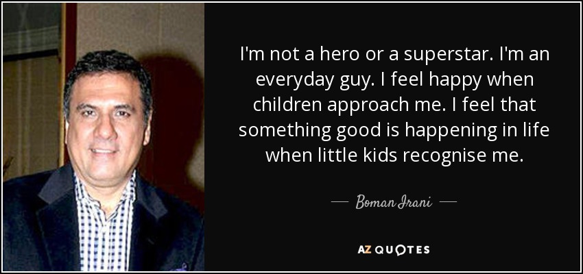I'm not a hero or a superstar. I'm an everyday guy. I feel happy when children approach me. I feel that something good is happening in life when little kids recognise me. - Boman Irani