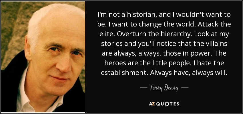 I'm not a historian, and I wouldn't want to be. I want to change the world. Attack the elite. Overturn the hierarchy. Look at my stories and you'll notice that the villains are always, always, those in power. The heroes are the little people. I hate the establishment. Always have, always will. - Terry Deary