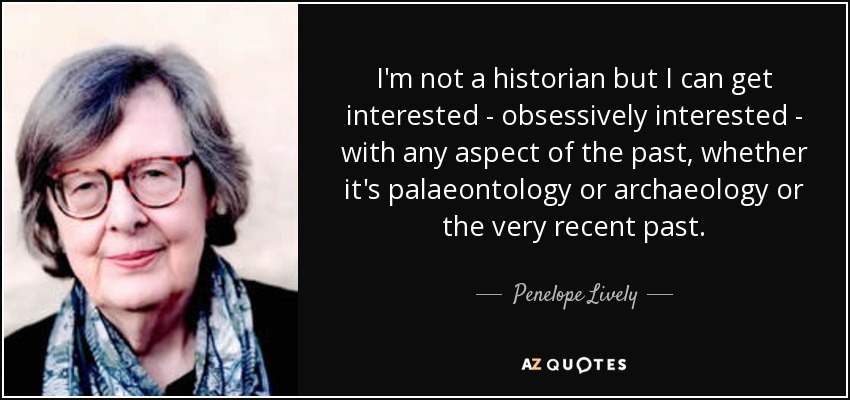 I'm not a historian but I can get interested - obsessively interested - with any aspect of the past, whether it's palaeontology or archaeology or the very recent past. - Penelope Lively