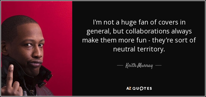 I'm not a huge fan of covers in general, but collaborations always make them more fun - they're sort of neutral territory. - Keith Murray