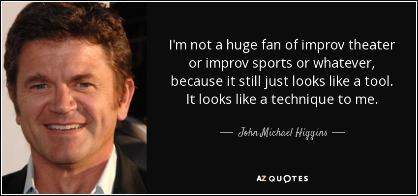 I'm not a huge fan of improv theater or improv sports or whatever, because it still just looks like a tool. It looks like a technique to me. - John Michael Higgins