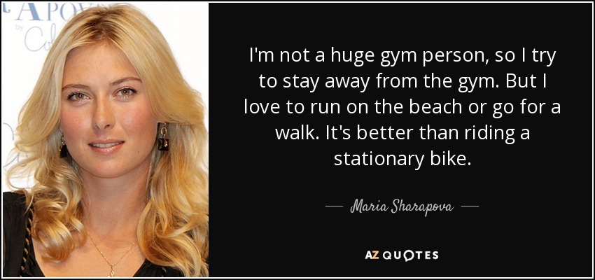 I'm not a huge gym person, so I try to stay away from the gym. But I love to run on the beach or go for a walk. It's better than riding a stationary bike. - Maria Sharapova