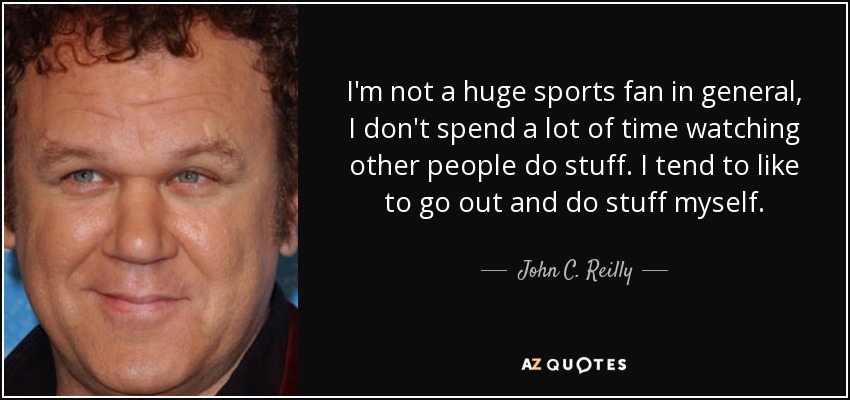 I'm not a huge sports fan in general, I don't spend a lot of time watching other people do stuff. I tend to like to go out and do stuff myself. - John C. Reilly