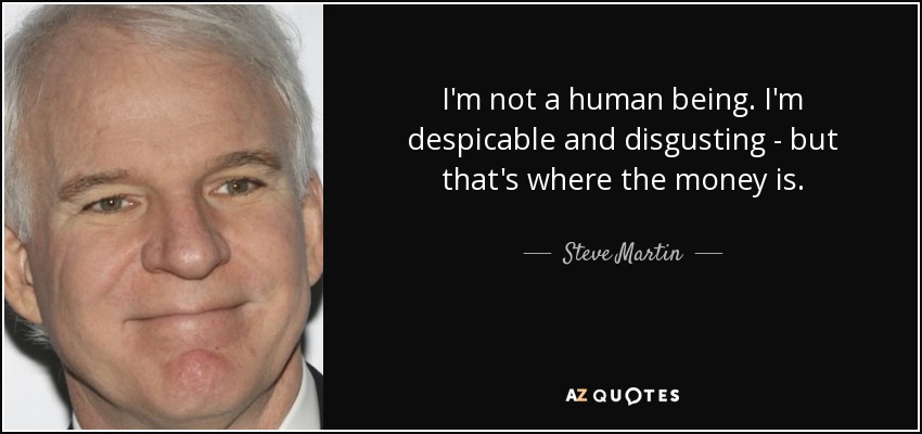 I'm not a human being. I'm despicable and disgusting - but that's where the money is. - Steve Martin