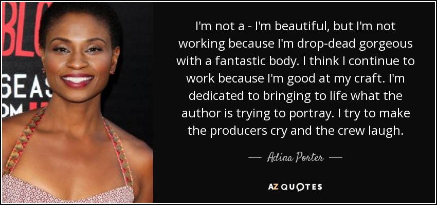 I'm not a - I'm beautiful, but I'm not working because I'm drop-dead gorgeous with a fantastic body. I think I continue to work because I'm good at my craft. I'm dedicated to bringing to life what the author is trying to portray. I try to make the producers cry and the crew laugh. - Adina Porter