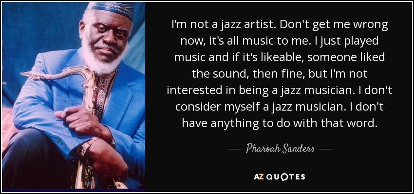 I'm not a jazz artist. Don't get me wrong now, it's all music to me. I just played music and if it's likeable, someone liked the sound, then fine, but I'm not interested in being a jazz musician. I don't consider myself a jazz musician. I don't have anything to do with that word. - Pharoah Sanders
