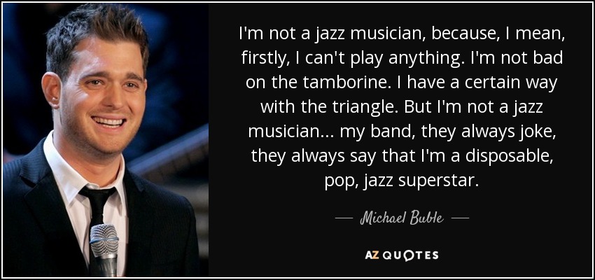 I'm not a jazz musician, because, I mean, firstly, I can't play anything. I'm not bad on the tamborine. I have a certain way with the triangle. But I'm not a jazz musician ... my band, they always joke, they always say that I'm a disposable, pop, jazz superstar. - Michael Buble