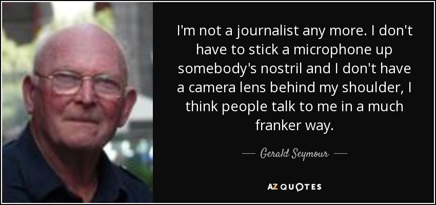 I'm not a journalist any more. I don't have to stick a microphone up somebody's nostril and I don't have a camera lens behind my shoulder, I think people talk to me in a much franker way. - Gerald Seymour