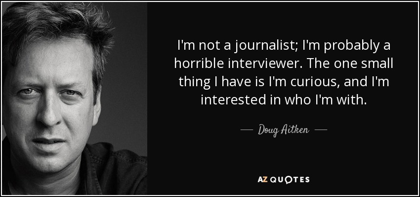 I'm not a journalist; I'm probably a horrible interviewer. The one small thing I have is I'm curious, and I'm interested in who I'm with. - Doug Aitken