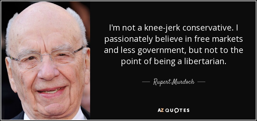 I'm not a knee-jerk conservative. I passionately believe in free markets and less government, but not to the point of being a libertarian. - Rupert Murdoch