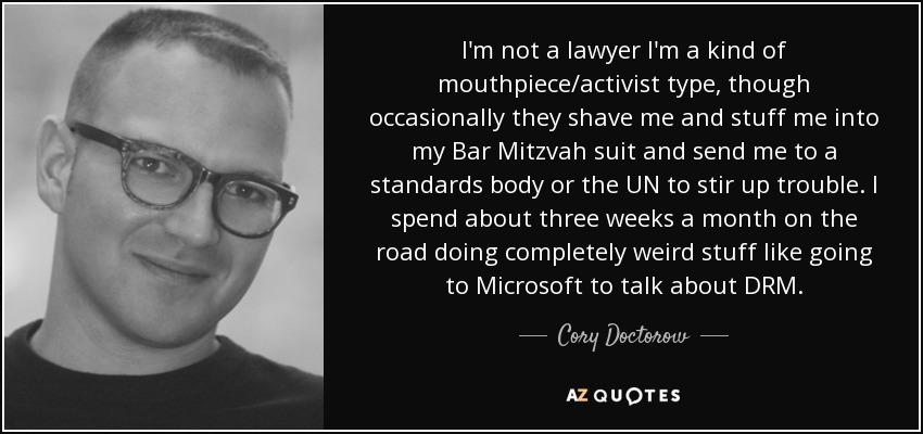 I'm not a lawyer I'm a kind of mouthpiece/activist type, though occasionally they shave me and stuff me into my Bar Mitzvah suit and send me to a standards body or the UN to stir up trouble. I spend about three weeks a month on the road doing completely weird stuff like going to Microsoft to talk about DRM. - Cory Doctorow