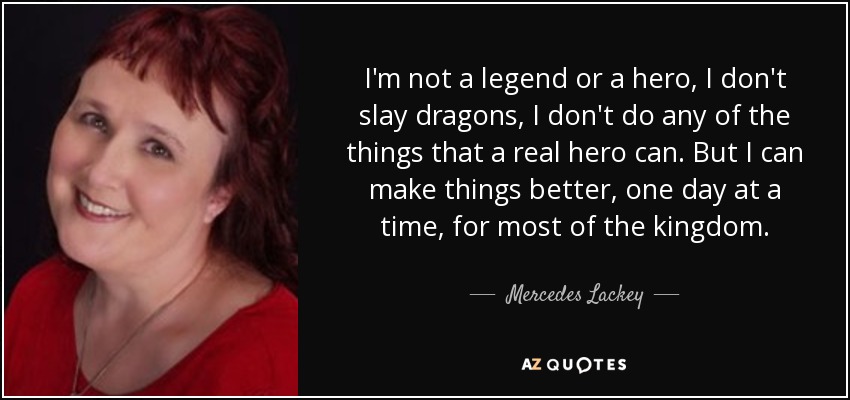I'm not a legend or a hero, I don't slay dragons, I don't do any of the things that a real hero can. But I can make things better, one day at a time, for most of the kingdom. - Mercedes Lackey