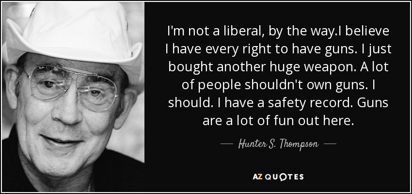 I'm not a liberal, by the way.I believe I have every right to have guns. I just bought another huge weapon. A lot of people shouldn't own guns. I should. I have a safety record. Guns are a lot of fun out here. - Hunter S. Thompson