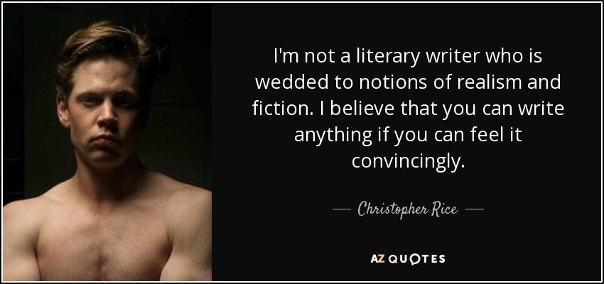 I'm not a literary writer who is wedded to notions of realism and fiction. I believe that you can write anything if you can feel it convincingly. - Christopher Rice