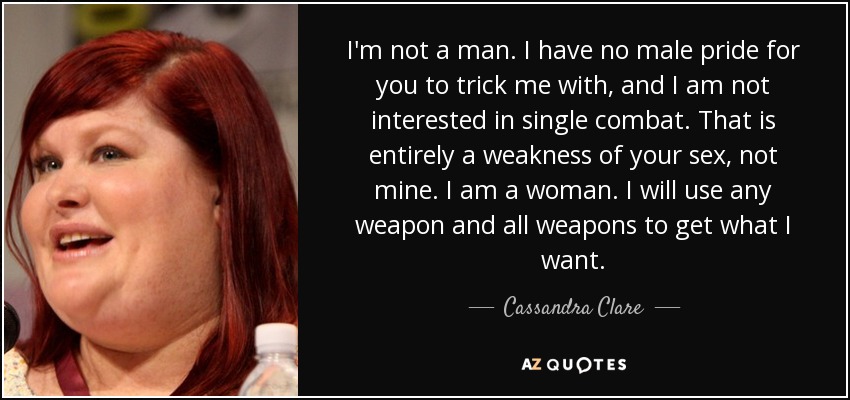 I'm not a man. I have no male pride for you to trick me with, and I am not interested in single combat. That is entirely a weakness of your sex, not mine. I am a woman. I will use any weapon and all weapons to get what I want. - Cassandra Clare