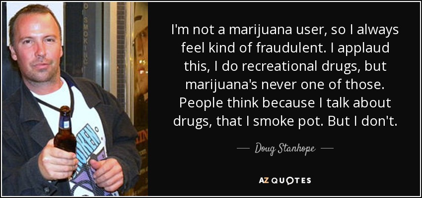 I'm not a marijuana user, so I always feel kind of fraudulent. I applaud this, I do recreational drugs, but marijuana's never one of those. People think because I talk about drugs, that I smoke pot. But I don't. - Doug Stanhope
