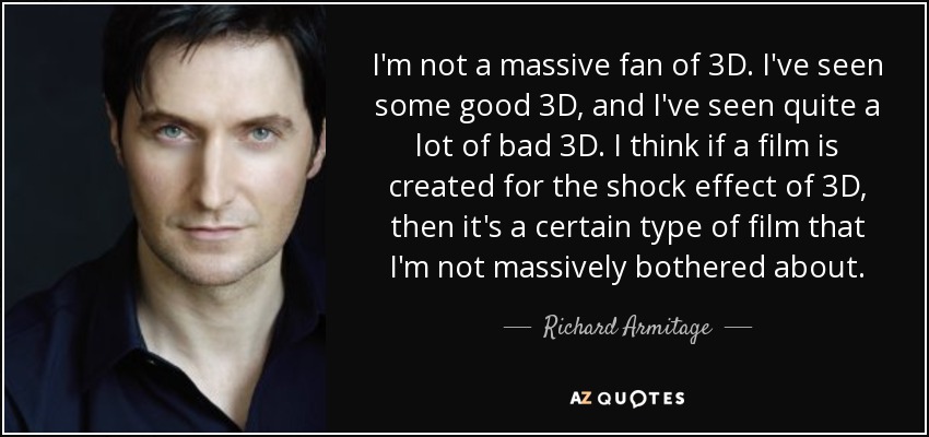 I'm not a massive fan of 3D. I've seen some good 3D, and I've seen quite a lot of bad 3D. I think if a film is created for the shock effect of 3D, then it's a certain type of film that I'm not massively bothered about. - Richard Armitage