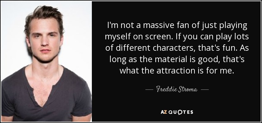 I'm not a massive fan of just playing myself on screen. If you can play lots of different characters, that's fun. As long as the material is good, that's what the attraction is for me. - Freddie Stroma